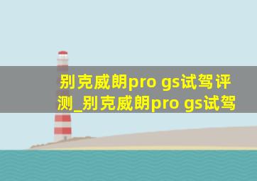 别克威朗pro gs试驾评测_别克威朗pro gs试驾